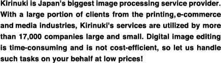 Kirinuki is Japan's biggest image processing service provider. With a large portion of clients from the printing, e-commerce and media industries, Kirinuki's services are utilized by more than 17,000 companies large and small. Digital image editing is time-consuming and is not cost-efficient, so let us handle such tasks on your behalf at low prices!